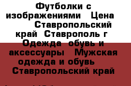 Футболки с изображениями › Цена ­ 500 - Ставропольский край, Ставрополь г. Одежда, обувь и аксессуары » Мужская одежда и обувь   . Ставропольский край